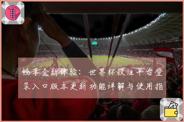 畅享全新体验：世界杯投注平台登录入口版本更新功能详解与使用指南