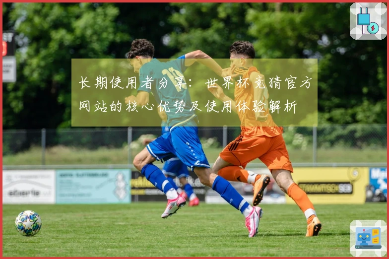 长期使用者分享：世界杯竞猜官方网站的核心优势及使用体验解析